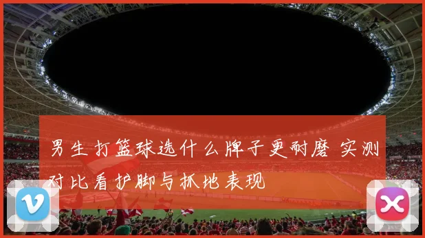 男生打篮球选什么牌子更耐磨 实测对比看护脚与抓地表现