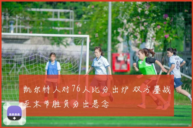 凯尔特人对76人比分出炉 双方鏖战至末节胜负分出悬念