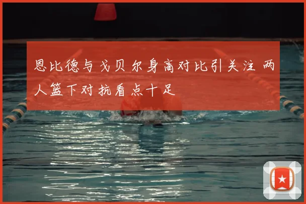 恩比德与戈贝尔身高对比引关注 两人篮下对抗看点十足