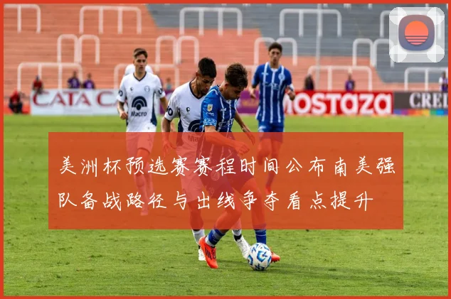 美洲杯预选赛赛程时间公布南美强队备战路径与出线争夺看点提升