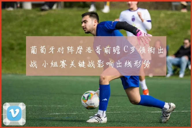 葡萄牙对阵摩洛哥前瞻 C罗领衔出战 小组赛关键战影响出线形势