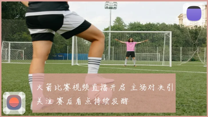 火箭比赛视频直播开启 主场对决引关注 赛后看点持续发酵