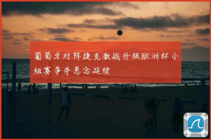 葡萄牙对阵捷克激战升级欧洲杯小组赛争夺悬念延续