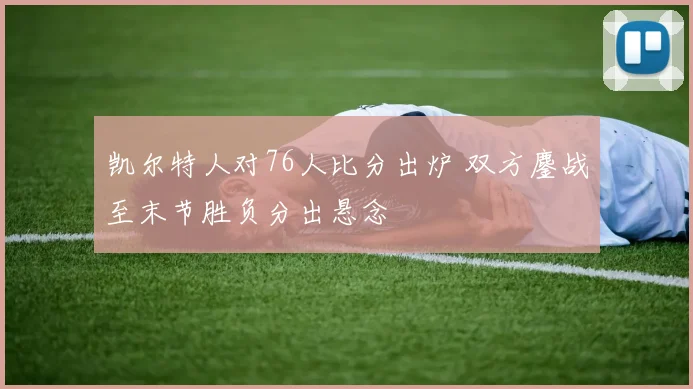 凯尔特人对76人比分出炉 双方鏖战至末节胜负分出悬念