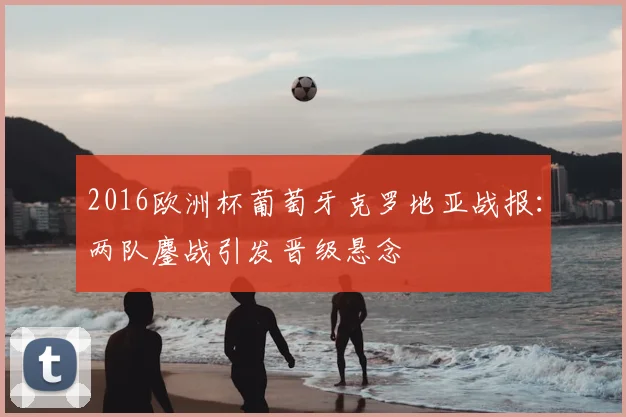 2016欧洲杯葡萄牙克罗地亚战报:两队鏖战引发晋级悬念