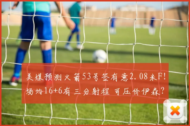 美媒预测火箭53号签有意2.08米F！场均16+6有三分射程 可压价伊森？